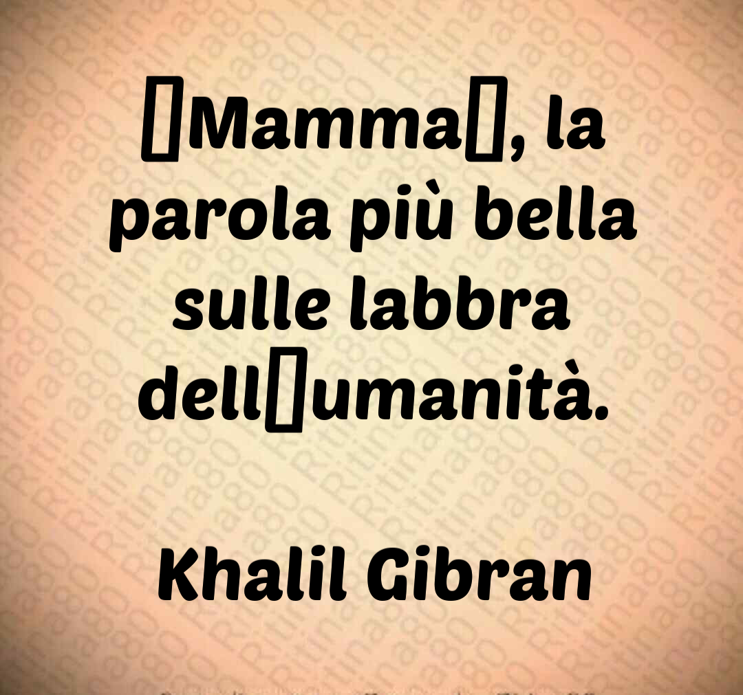 “Mamma”, la parola più bella sulle labbra dell’umanità. Khalil Gibran