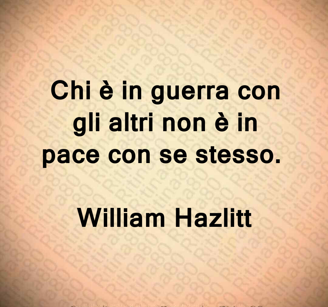 Chi è in guerra con gli altri non è in pace con se stesso. William Hazlitt