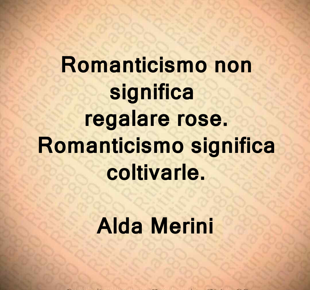 Romanticismo non significa regalare rose. Romanticismo significa coltivarle. Alda Merini