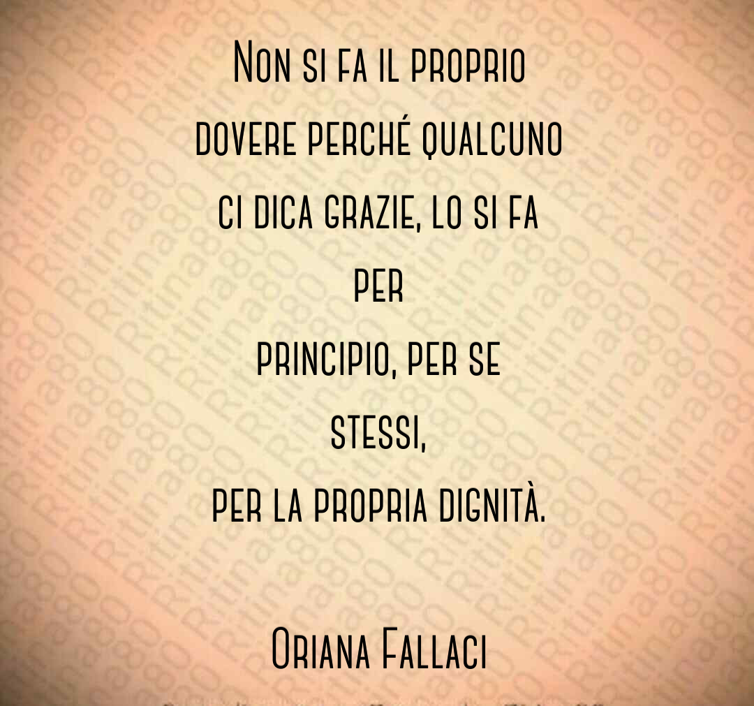 Non si fa il proprio dovere perché qualcuno ci dica grazie, lo si fa per principio, per se stessi, per la propria dignità. Oriana Fallaci