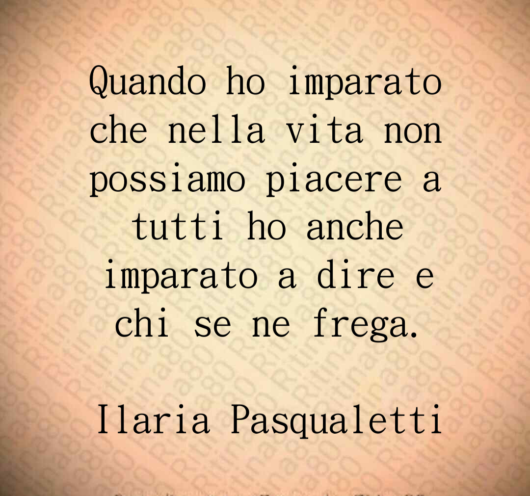 Quando ho imparato che nella vita non possiamo piacere a tutti ho anche imparato a dire e chi se ne frega. Ilaria Pasqualetti