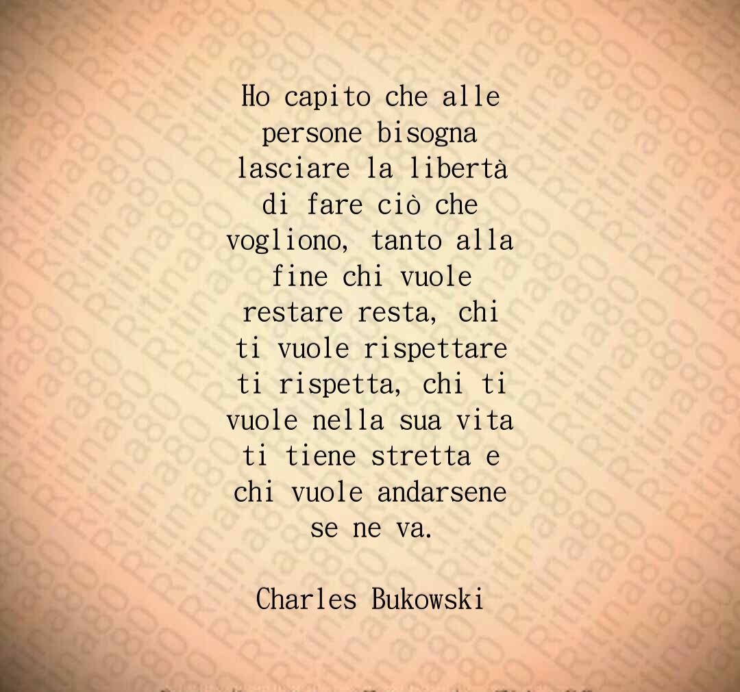 Ho capito che alle persone bisogna lasciare la libertà di fare ciò che vogliono, tanto alla fine chi vuole restare resta, chi ti vuole rispettare ti rispetta, chi ti vuole nella sua vita ti tiene stretta e chi vuole andarsene se ne va. Charles Bukowski