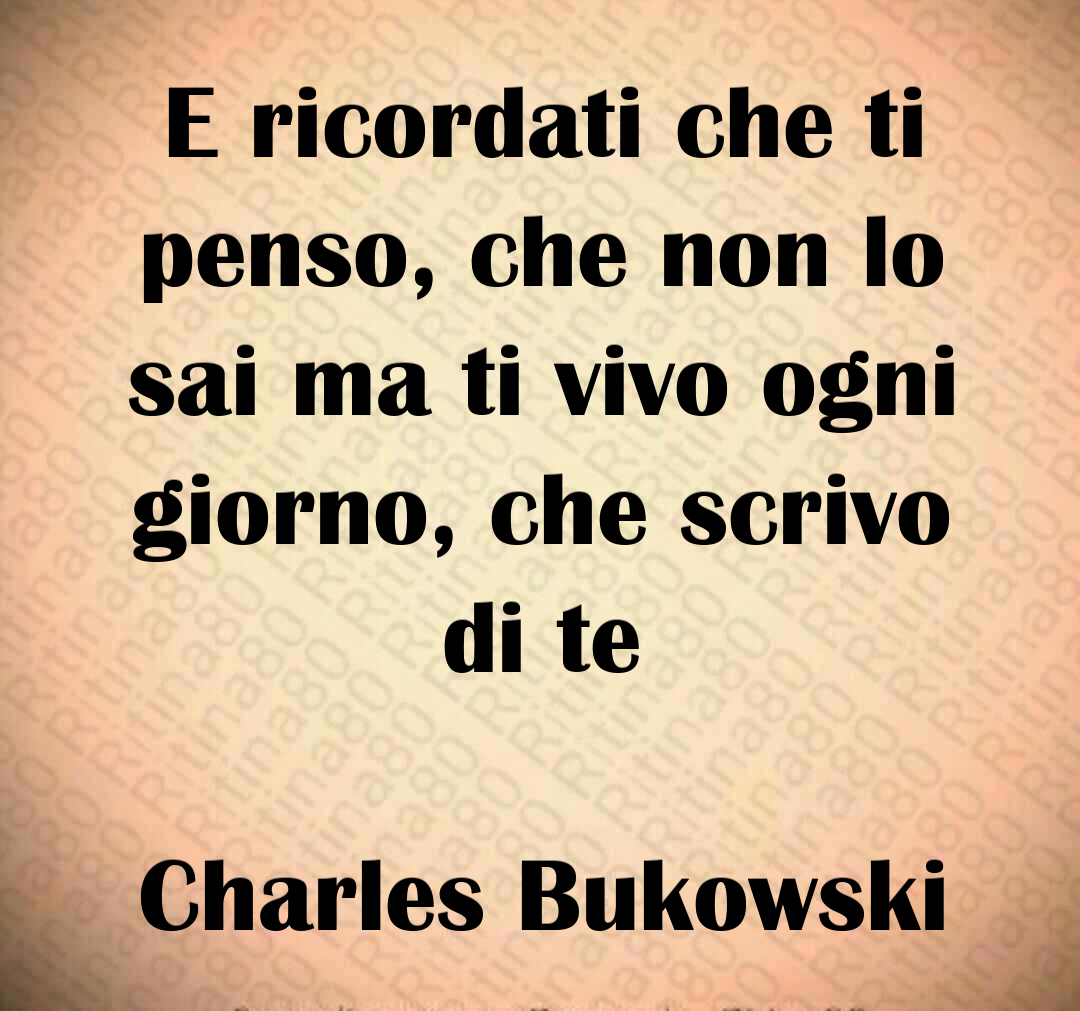 E ricordati che ti penso, che non lo sai ma ti vivo ogni giorno, che scrivo di te Charles Bukowski