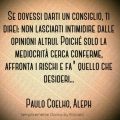"Se dovessi darti un consiglio, ti direi: non lasciarti intimidire dalle opinioni altrui. Poiché solo la mediocrità cerca conferme, affronta i rischi e fa' quello che desideri..." (Paulo Coelho, Aleph)