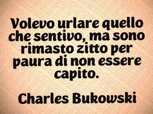 Volevo urlare quello che sentivo, ma sono rimasto zitto per paura di non essere capito.  Charles Bukowski