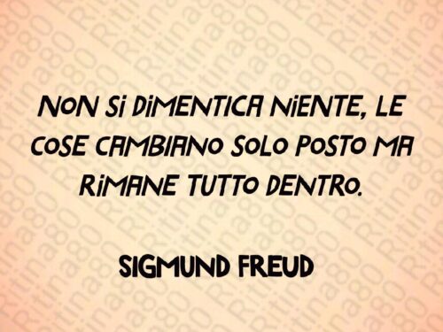 Non si dimentica niente, le cose cambiano solo posto ma rimane tutto dentro.  Sigmund Freud